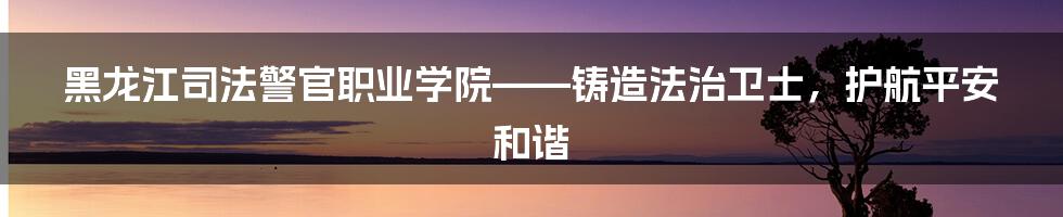 黑龙江司法警官职业学院——铸造法治卫士，护航平安和谐