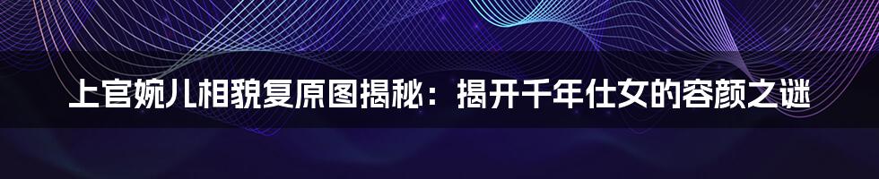 上官婉儿相貌复原图揭秘：揭开千年仕女的容颜之谜