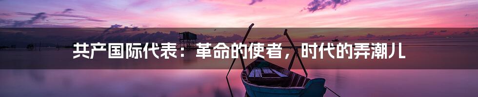共产国际代表:革命的使者,时代的弄潮儿