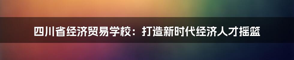 四川省经济贸易学校：打造新时代经济人才摇篮