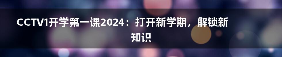 CCTV1开学第一课2024:打开新学期,解锁新知识