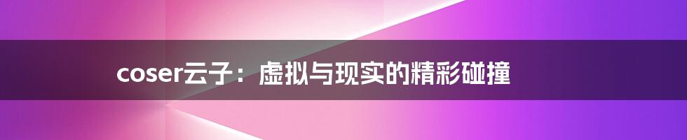 coser云子：虚拟与现实的精彩碰撞
