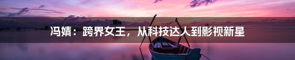 冯婧:跨界女王,从科技达人到影视新星