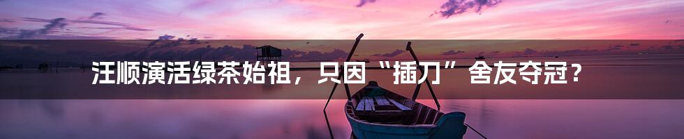 汪顺演活绿茶始祖,只因“插刀”舍友夺冠?