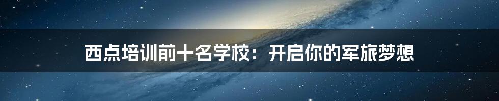西点培训前十名学校:开启你的军旅梦想