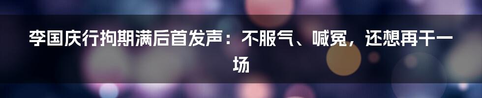 李国庆行拘期满后首发声：不服气、喊冤，还想再干一场