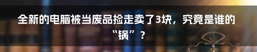 全新的电脑被当废品捡走卖了3块,究竟是谁的“锅”?