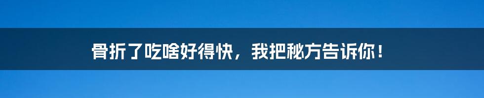 骨折了吃啥好得快,我把秘方告诉你!
