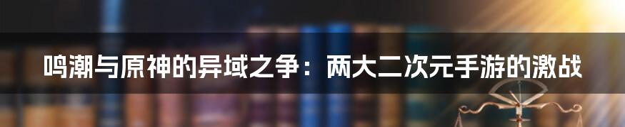 鸣潮与原神的异域之争:两大二次元手游的激战