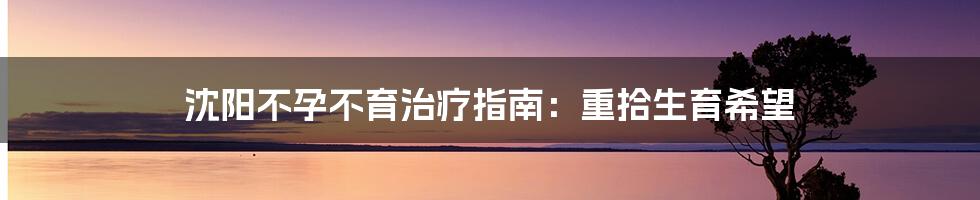沈阳不孕不育治疗指南:重拾生育希望