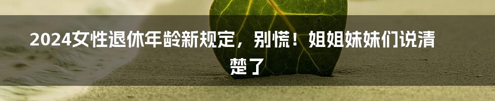 2024女性退休年龄新规定,别慌!姐姐妹妹们说清楚了