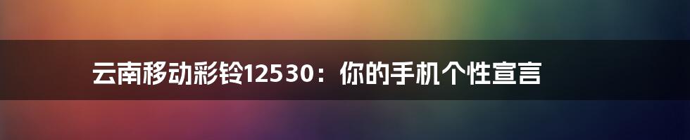 云南移动彩铃12530:你的手机个性宣言
