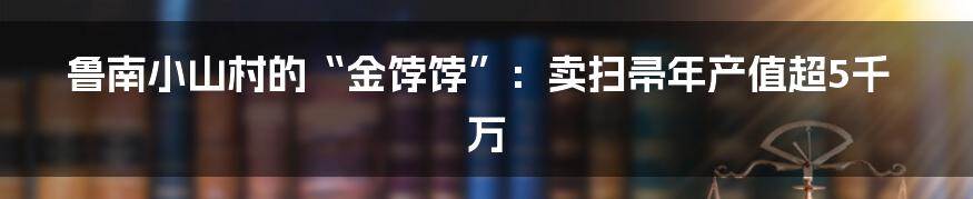鲁南小山村的“金饽饽”:卖扫帚年产值超5千万