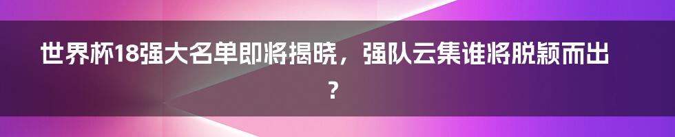 世界杯18强大名单即将揭晓,强队云集谁将脱颖而出?