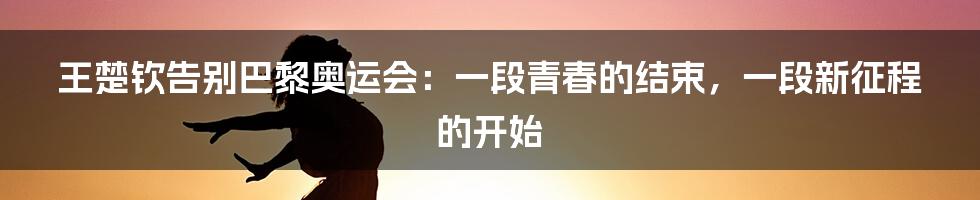 王楚钦告别巴黎奥运会:一段青春的结束,一段新征程的开始
