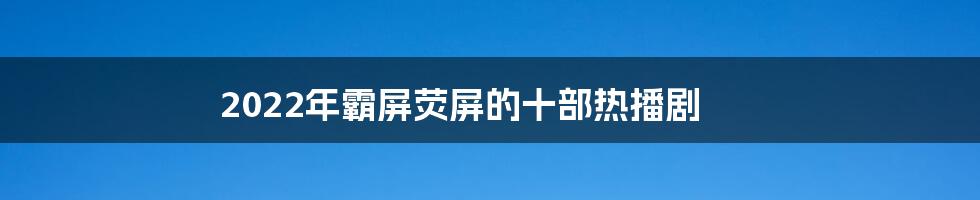 2022年霸屏荧屏的十部热播剧