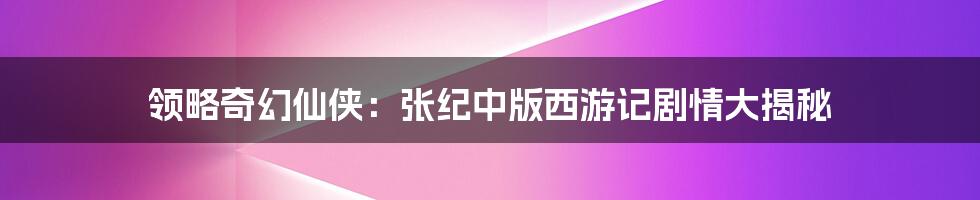 领略奇幻仙侠:张纪中版西游记剧情大揭秘