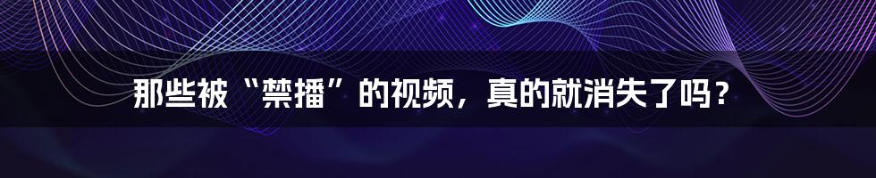 那些被“禁播”的视频,真的就消失了吗?