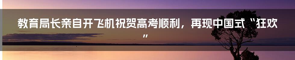 教育局长亲自开飞机祝贺高考顺利,再现中国式“狂欢”