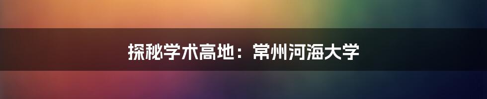 探秘学术高地:常州河海大学