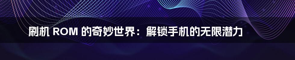 刷机 ROM 的奇妙世界:解锁手机的无限潜力