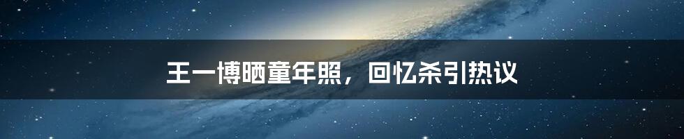 王一博晒童年照,回忆杀引热议