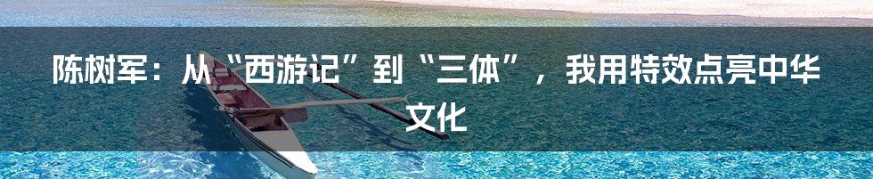 陈树军:从“西游记”到“三体”,我用特效点亮中华文化