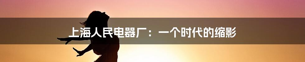 上海人民电器厂:一个时代的缩影