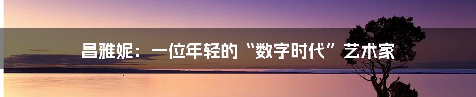 昌雅妮:一位年轻的“数字时代”艺术家