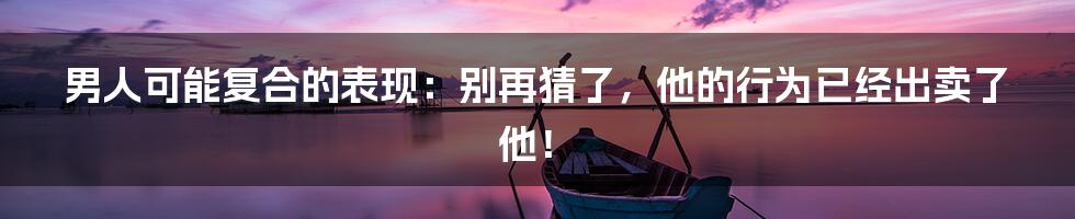 男人可能复合的表现:别再猜了,他的行为已经出卖了他!