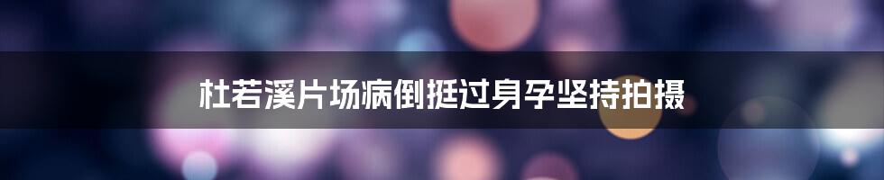 杜若溪片场病倒挺过身孕坚持拍摄