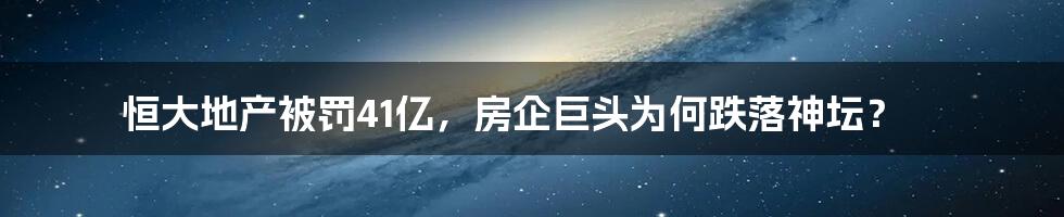 恒大地产被罚41亿,房企巨头为何跌落神坛?