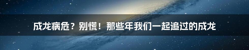 成龙病危?别慌!那些年我们一起追过的成龙
