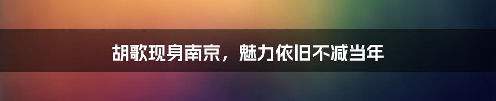 胡歌现身南京,魅力依旧不减当年