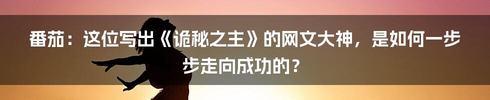 番茄:这位写出《诡秘之主》的网文大神,是如何一步步走向成功的?