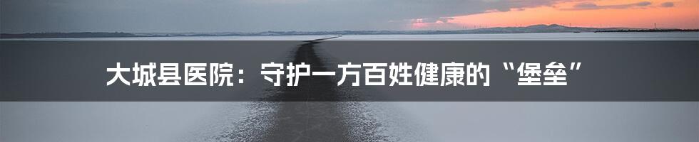 大城县医院：守护一方百姓健康的“堡垒”