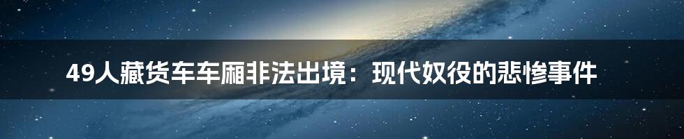 49人藏货车车厢非法出境:现代奴役的悲惨事件