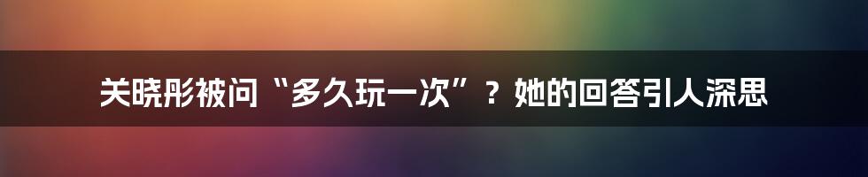 关晓彤被问“多久玩一次”?她的回答引人深思
