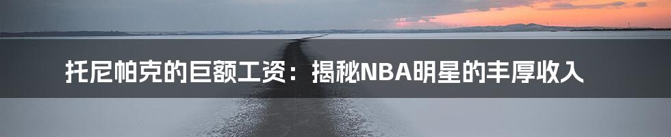 托尼帕克的巨额工资:揭秘NBA明星的丰厚收入