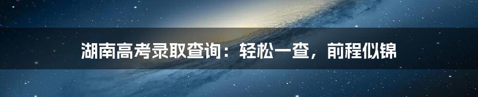 湖南高考录取查询:轻松一查,前程似锦