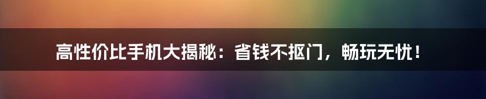 高性价比手机大揭秘:省钱不抠门,畅玩无忧!