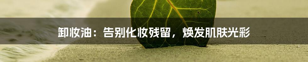 卸妆油:告别化妆残留,焕发肌肤光彩