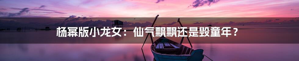 杨幂版小龙女:仙气飘飘还是毁童年?