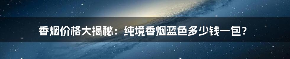 香烟价格大揭秘:纯境香烟蓝色多少钱一包?