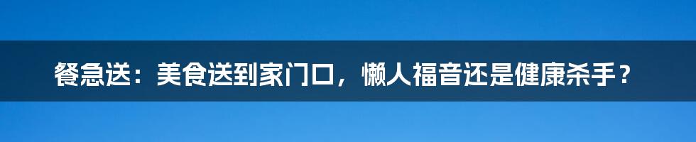 餐急送:美食送到家门口,懒人福音还是健康杀手?