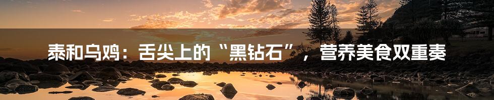 泰和乌鸡:舌尖上的“黑钻石”,营养美食双重奏