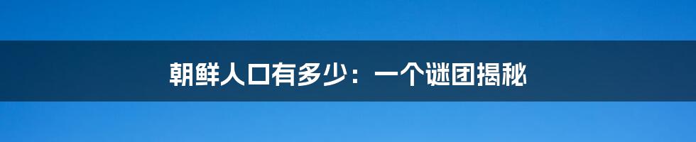 朝鲜人口有多少：一个谜团揭秘