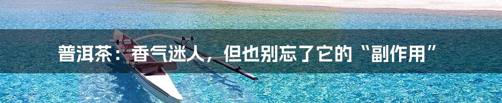 普洱茶：香气迷人，但也别忘了它的“副作用”
