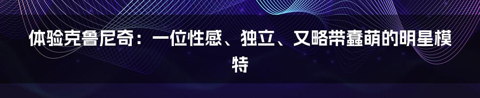 体验克鲁尼奇:一位性感、独立、又略带蠢萌的明星模特
