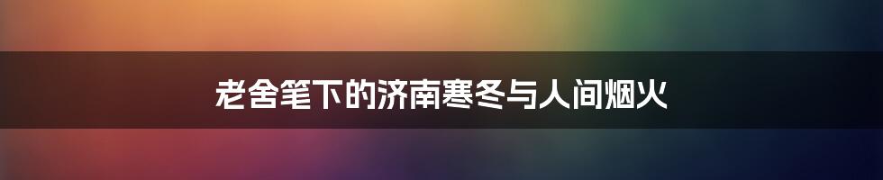 老舍笔下的济南寒冬与人间烟火